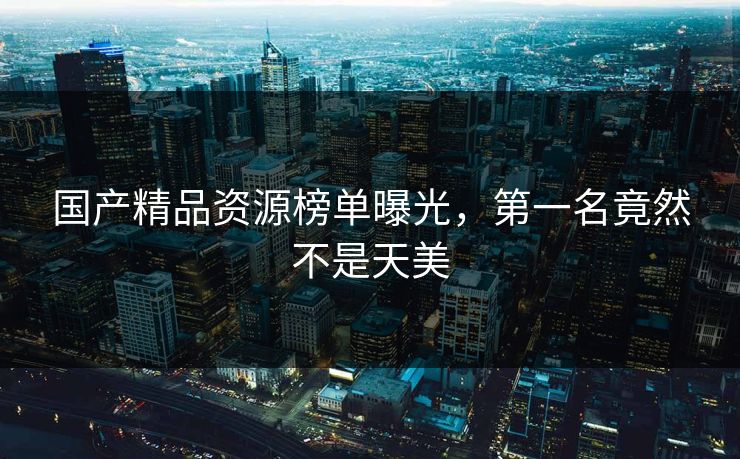 国产精品资源榜单曝光，第一名竟然不是天美
