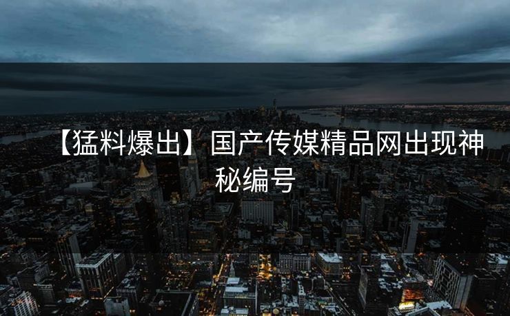 【猛料爆出】国产传媒精品网出现神秘编号