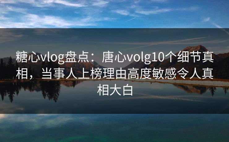 糖心vlog盘点：唐心volg10个细节真相，当事人上榜理由高度敏感令人真相大白