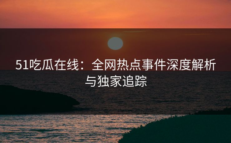 51吃瓜在线：全网热点事件深度解析与独家追踪