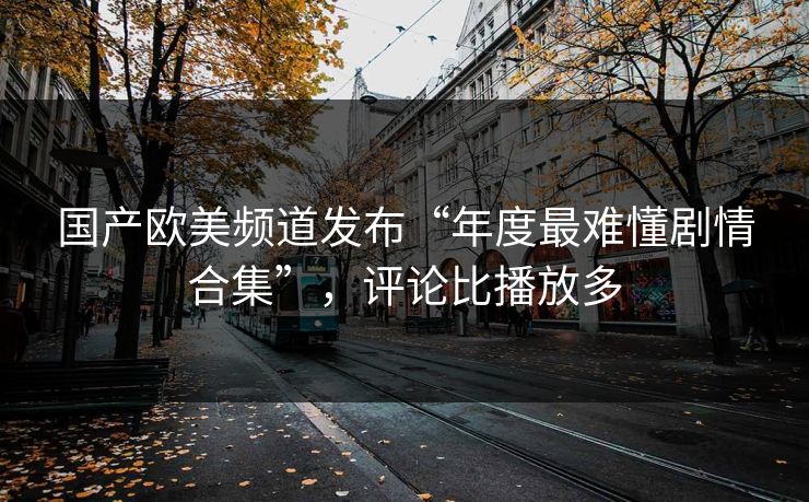 国产欧美频道发布“年度最难懂剧情合集”，评论比播放多