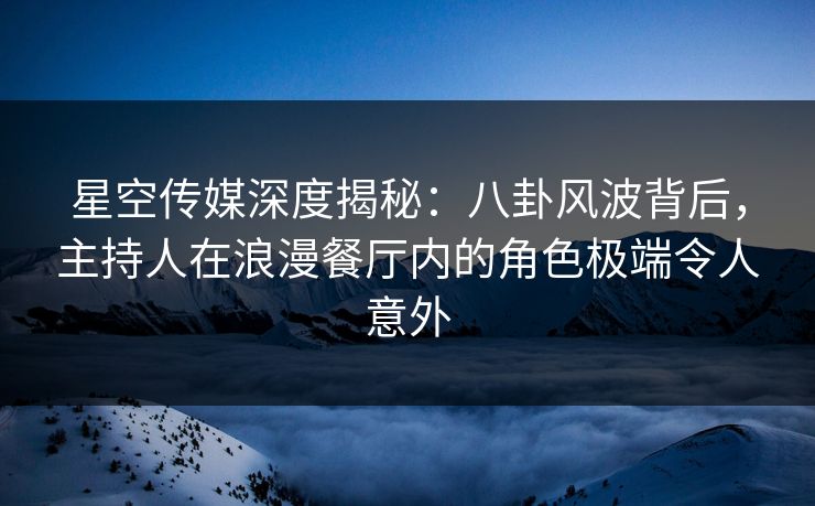 星空传媒深度揭秘：八卦风波背后，主持人在浪漫餐厅内的角色极端令人意外