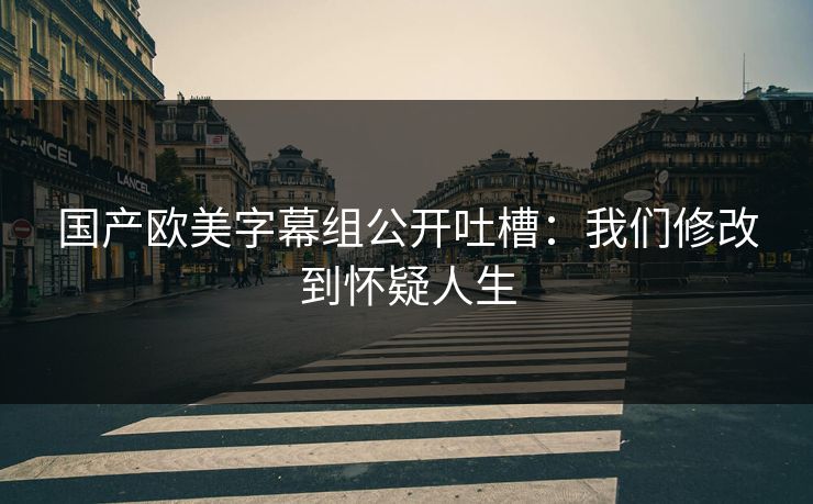 国产欧美字幕组公开吐槽：我们修改到怀疑人生