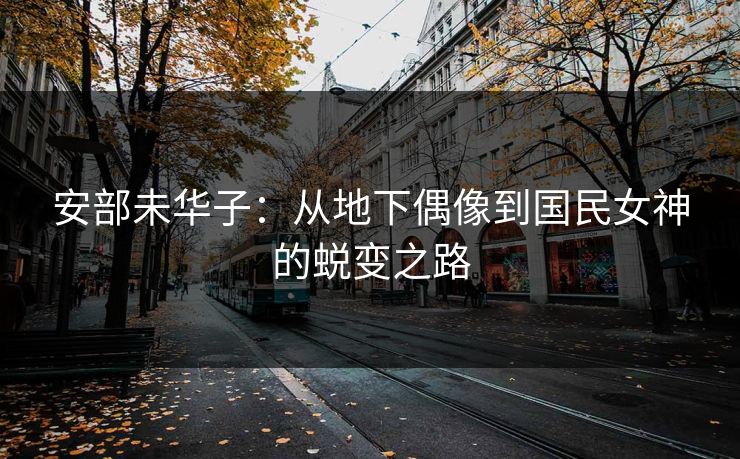 安部未华子：从地下偶像到国民女神的蜕变之路