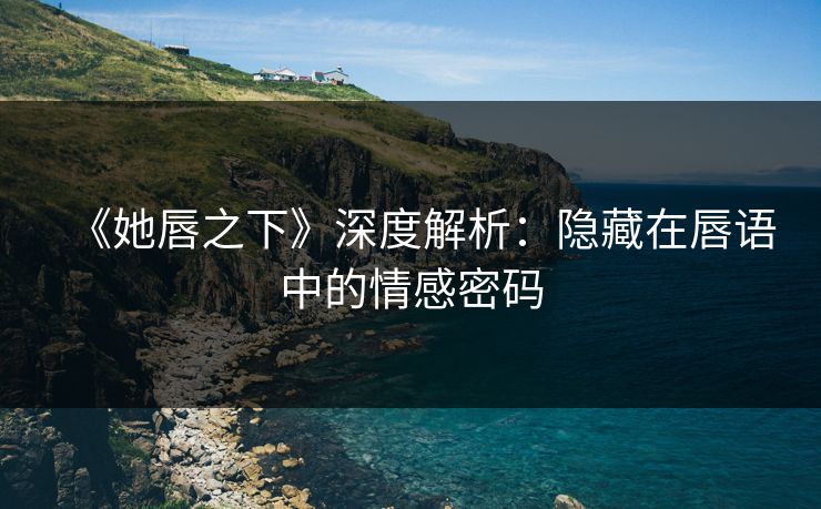 《她唇之下》深度解析：隐藏在唇语中的情感密码