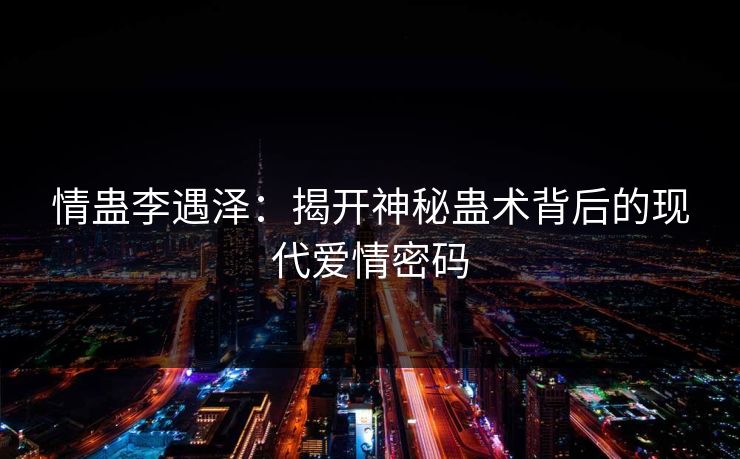 情蛊李遇泽：揭开神秘蛊术背后的现代爱情密码