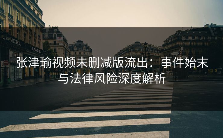 张津瑜视频未删减版流出：事件始末与法律风险深度解析