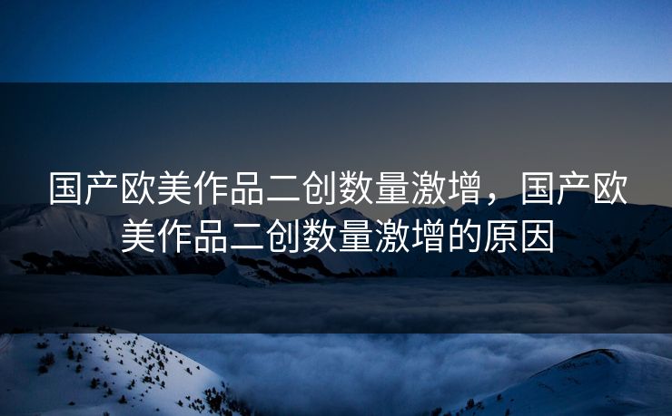 国产欧美作品二创数量激增，国产欧美作品二创数量激增的原因