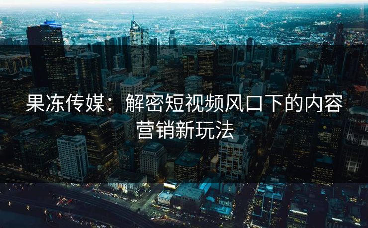 果冻传媒：解密短视频风口下的内容营销新玩法