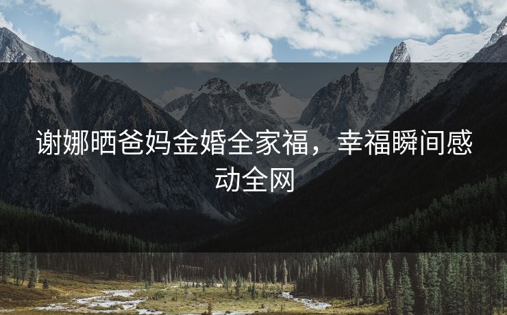 谢娜晒爸妈金婚全家福，幸福瞬间感动全网
