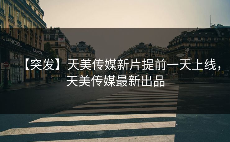 【突发】天美传媒新片提前一天上线，天美传媒最新出品