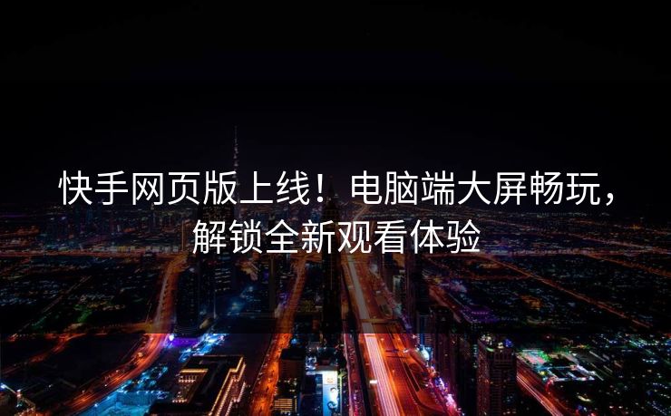 快手网页版上线！电脑端大屏畅玩，解锁全新观看体验