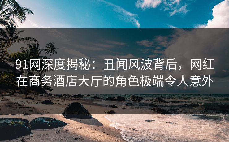 91网深度揭秘：丑闻风波背后，网红在商务酒店大厅的角色极端令人意外