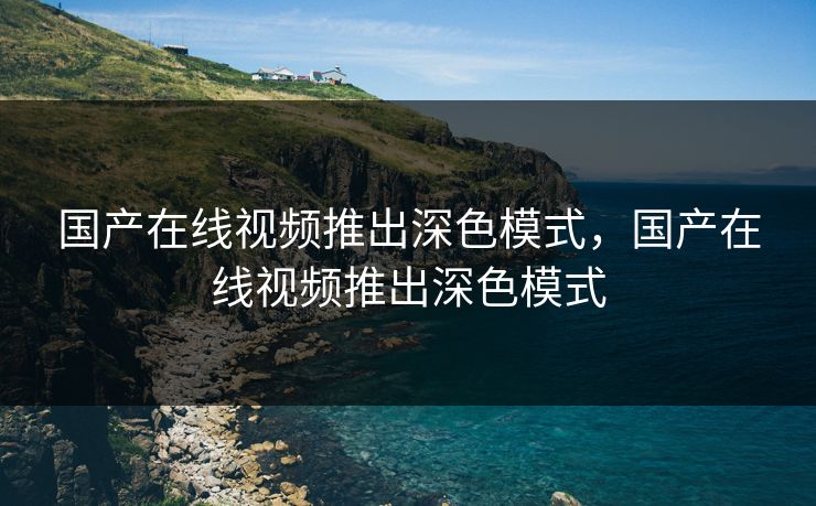 国产在线视频推出深色模式，国产在线视频推出深色模式