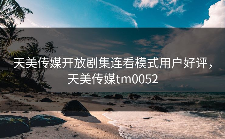 天美传媒开放剧集连看模式用户好评，天美传媒tm0052