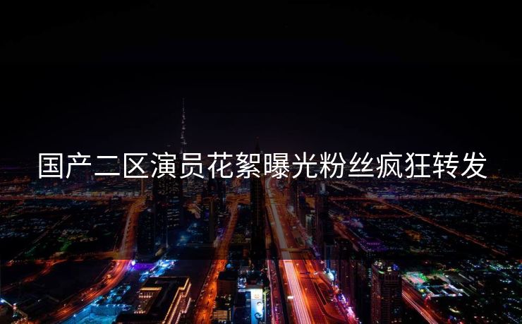 国产二区演员花絮曝光粉丝疯狂转发