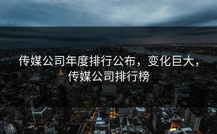传媒公司年度排行公布，变化巨大，传媒公司排行榜