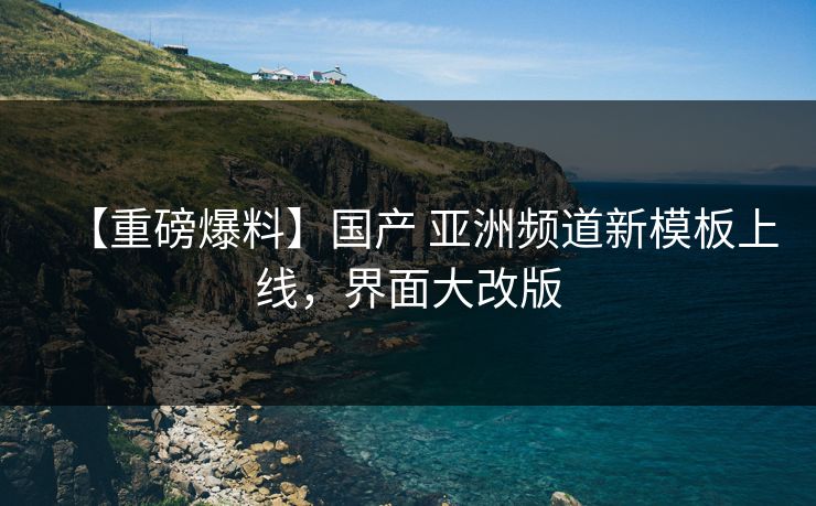 【重磅爆料】国产 亚洲频道新模板上线，界面大改版