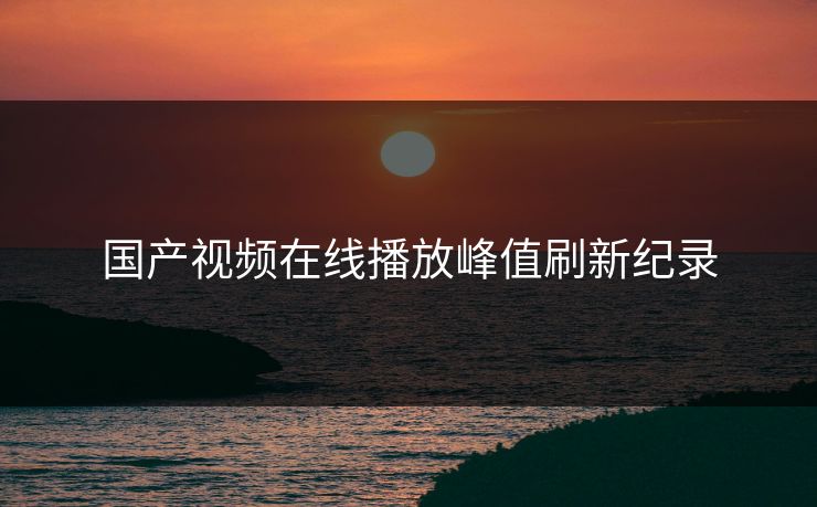 国产视频在线播放峰值刷新纪录