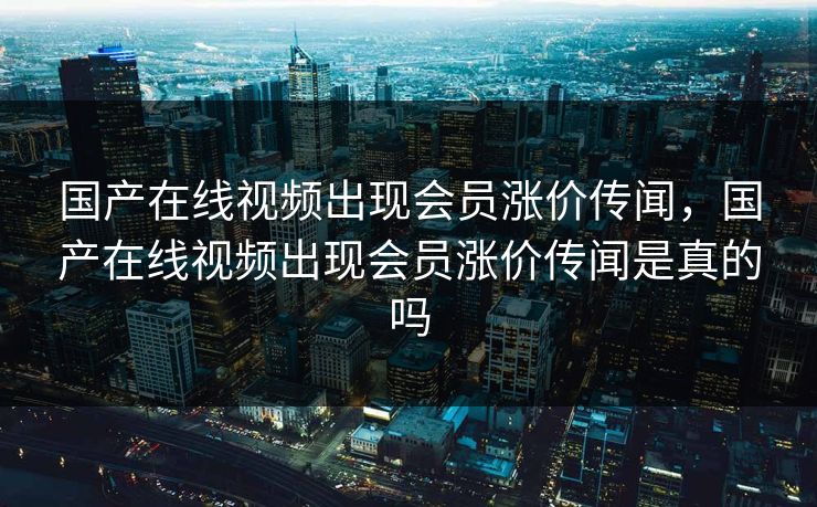 国产在线视频出现会员涨价传闻，国产在线视频出现会员涨价传闻是真的吗