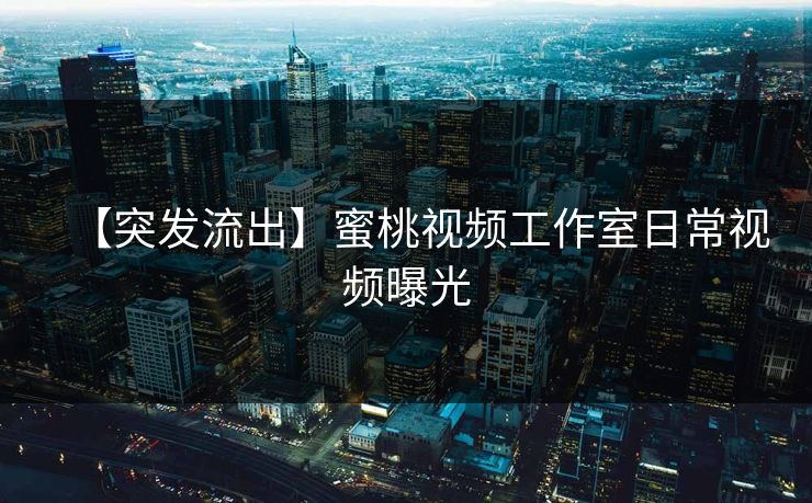 【突发流出】蜜桃视频工作室日常视频曝光