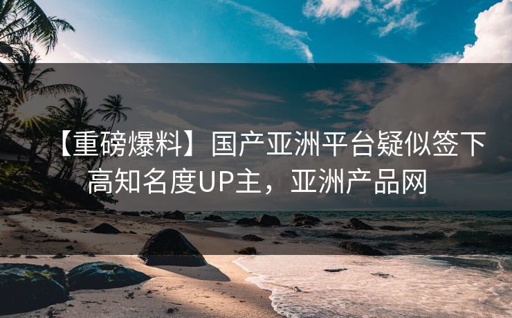 【重磅爆料】国产亚洲平台疑似签下高知名度UP主，亚洲产品网