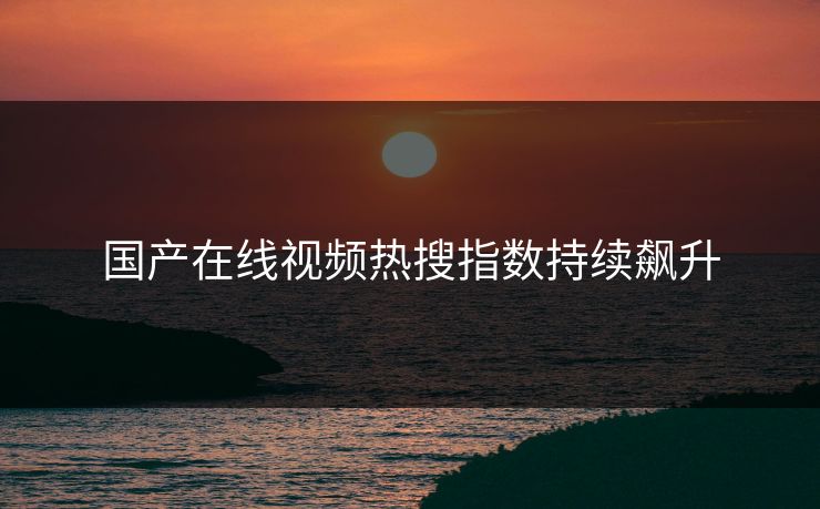国产在线视频热搜指数持续飙升