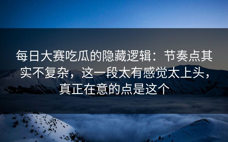 每日大赛吃瓜的隐藏逻辑：节奏点其实不复杂，这一段太有感觉太上头，真正在意的点是这个