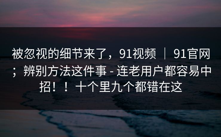 被忽视的细节来了，91视频 ｜ 91官网；辨别方法这件事 - 连老用户都容易中招！！十个里九个都错在这