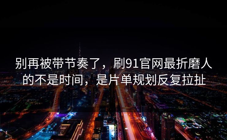 别再被带节奏了，刷91官网最折磨人的不是时间，是片单规划反复拉扯