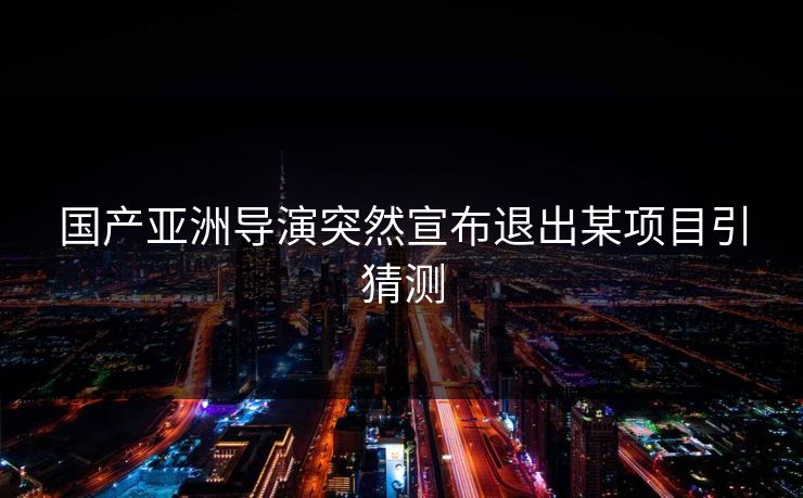 国产亚洲导演突然宣布退出某项目引猜测 国产亚洲导演突然宣布退出某项目引猜测
