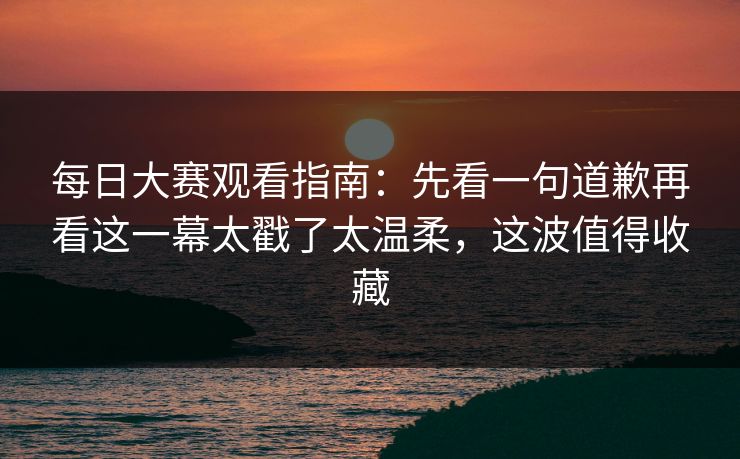 每日大赛观看指南：先看一句道歉再看这一幕太戳了太温柔，这波值得收藏